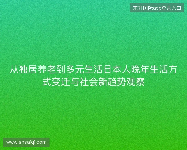 从独居养老到多元生活日本人晚年生活方式变迁与社会新趋势观察