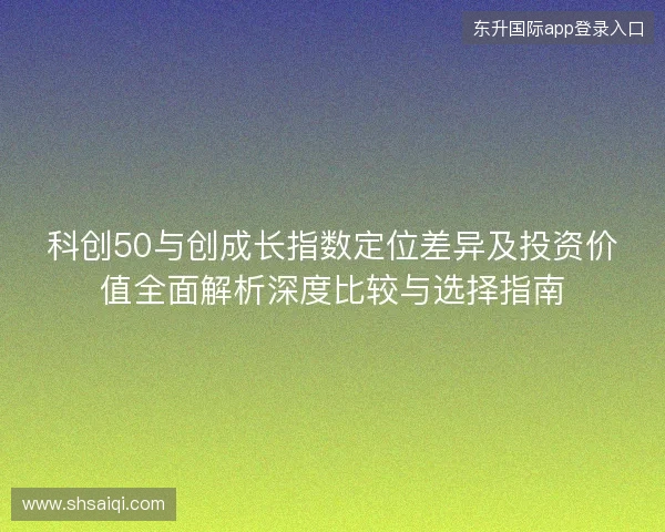 科创50与创成长指数定位差异及投资价值全面解析深度比较与选择指南