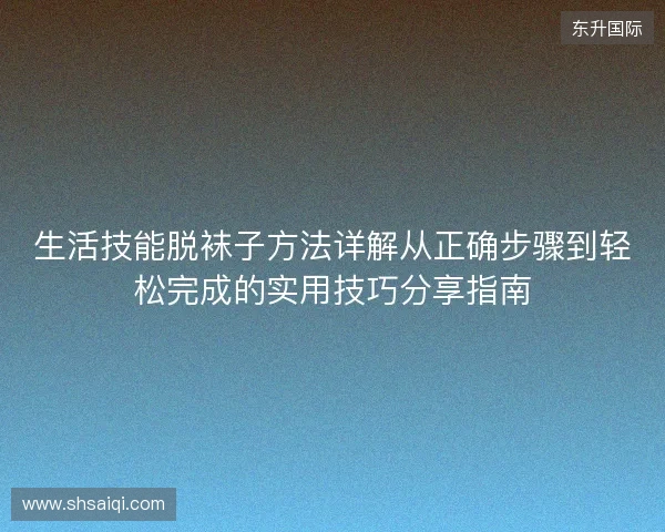 生活技能脱袜子方法详解从正确步骤到轻松完成的实用技巧分享指南
