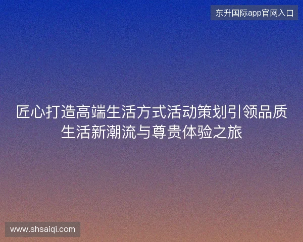匠心打造高端生活方式活动策划引领品质生活新潮流与尊贵体验之旅
