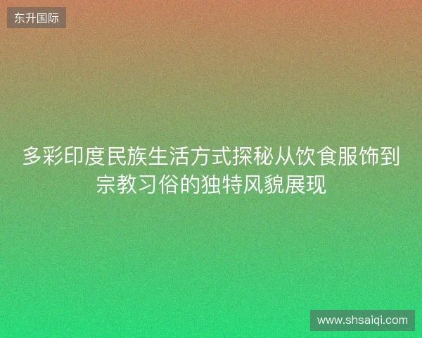 多彩印度民族生活方式探秘从饮食服饰到宗教习俗的独特风貌展现