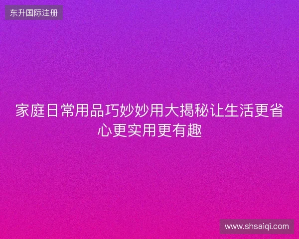家庭日常用品巧妙妙用大揭秘让生活更省心更实用更有趣
